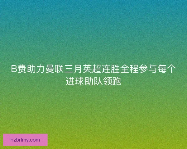 B费助力曼联三月英超连胜全程参与每个进球助队领跑