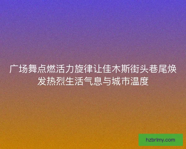 广场舞点燃活力旋律让佳木斯街头巷尾焕发热烈生活气息与城市温度