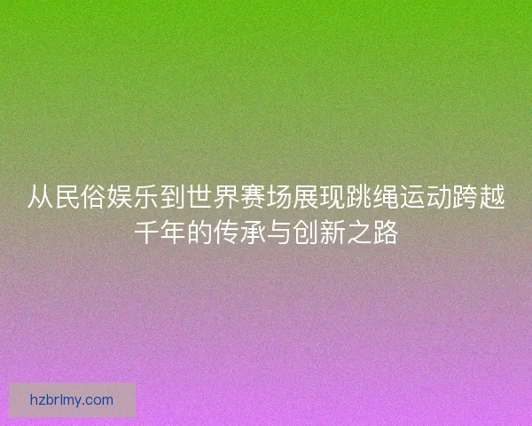 从民俗娱乐到世界赛场展现跳绳运动跨越千年的传承与创新之路