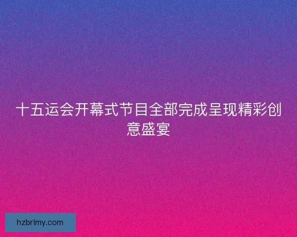 十五运会开幕式节目全部完成呈现精彩创意盛宴