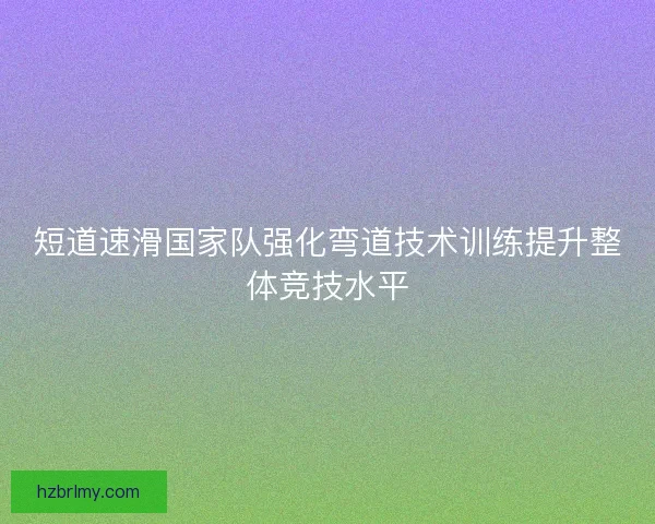 短道速滑国家队强化弯道技术训练提升整体竞技水平