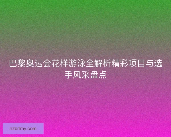 巴黎奥运会花样游泳全解析精彩项目与选手风采盘点