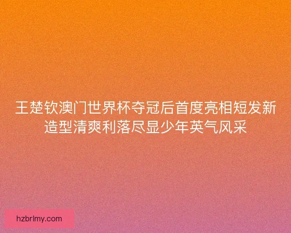 王楚钦澳门世界杯夺冠后首度亮相短发新造型清爽利落尽显少年英气风采