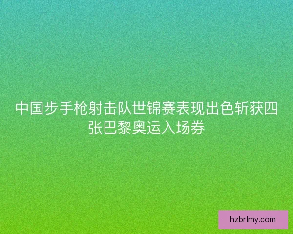 中国步手枪射击队世锦赛表现出色斩获四张巴黎奥运入场券